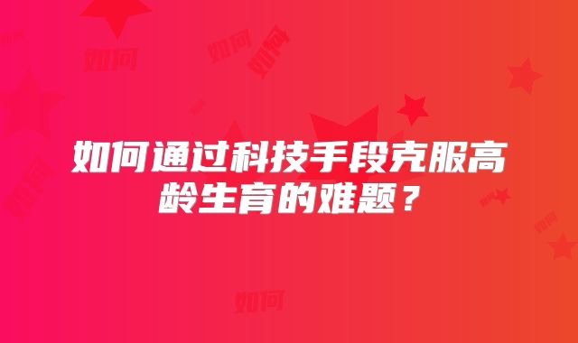 如何通过科技手段克服高龄生育的难题？