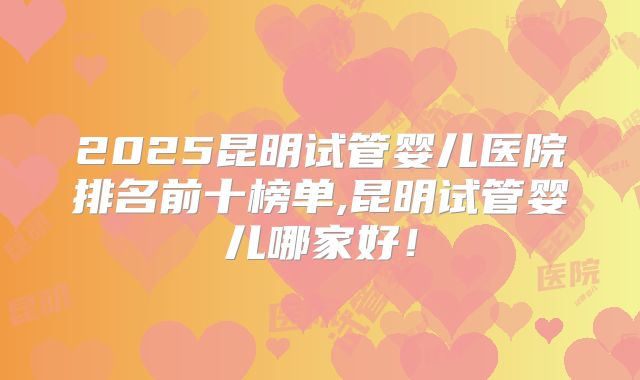 2025昆明试管婴儿医院排名前十榜单,昆明试管婴儿哪家好！