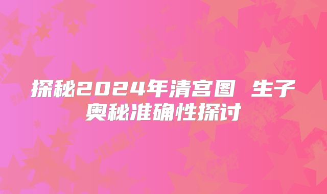 探秘2024年清宫图 生子奥秘准确性探讨