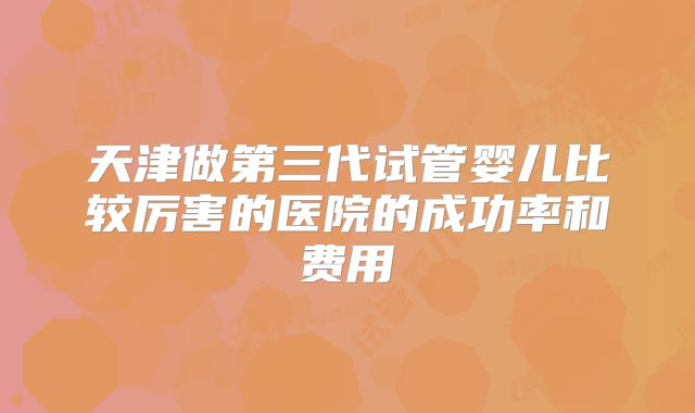 天津做第三代试管婴儿比较厉害的医院的成功率和费用