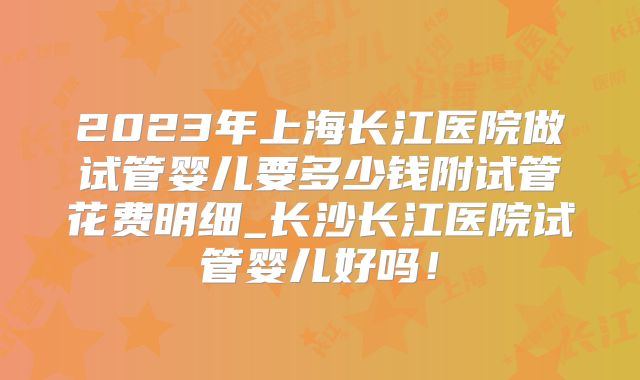 2023年上海长江医院做试管婴儿要多少钱附试管花费明细_长沙长江医院试管婴儿好吗！