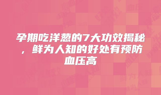 孕期吃洋葱的7大功效揭秘,鲜为人知的好处有预防血压高
