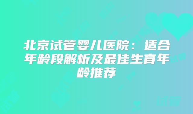 北京试管婴儿医院:适合年龄段解析及最佳生育年龄推荐