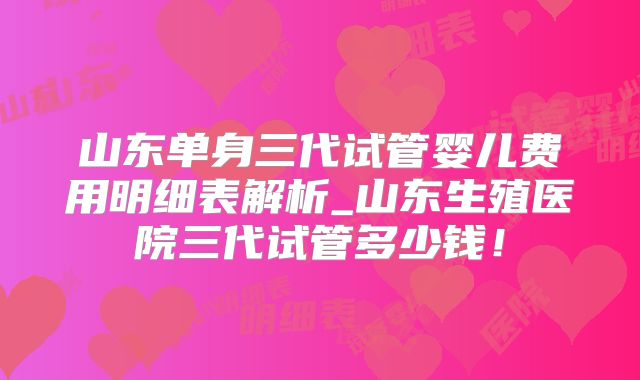 山东单身三代试管婴儿费用明细表解析_山东生殖医院三代试管多少钱！