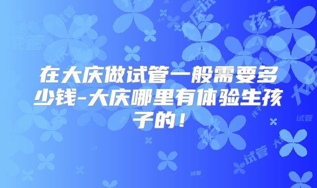 在大庆做试管一般需要多少钱-大庆哪里有体验生孩子的！