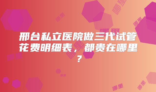 邢台私立医院做三代试管花费明细表，都贵在哪里？