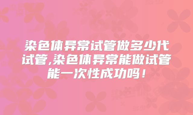 染色体异常试管做多少代试管,染色体异常能做试管能一次性成功吗!