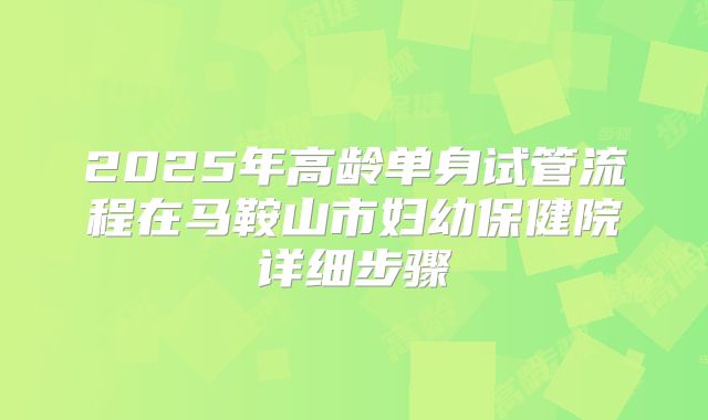 2025年高龄单身试管流程在马鞍山市妇幼保健院详细步骤