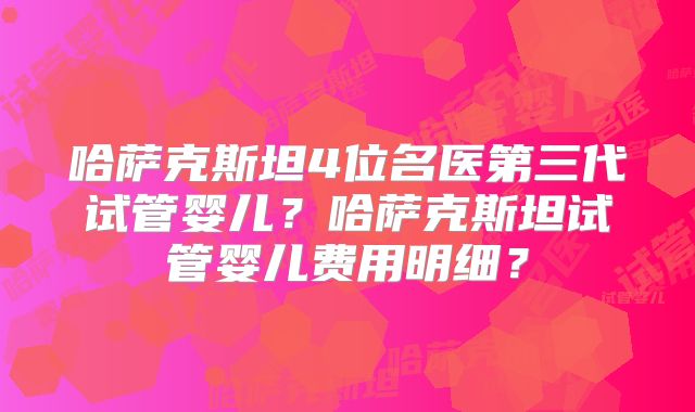 哈萨克斯坦4位名医第三代试管婴儿？哈萨克斯坦试管婴儿费用明细？