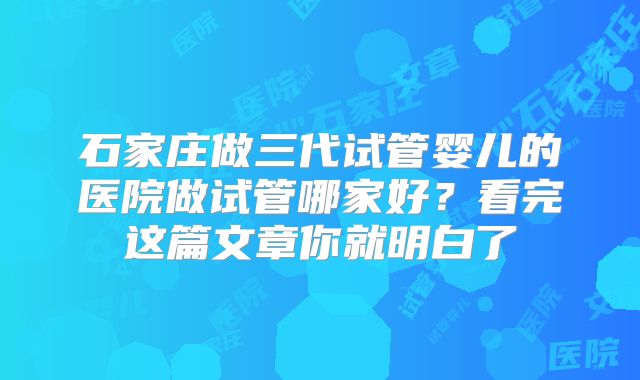 石家庄做三代试管婴儿的医院做试管哪家好?看完这篇文章你就明白了