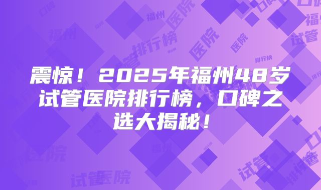 震惊！2025年福州48岁试管医院排行榜，口碑之选大揭秘！
