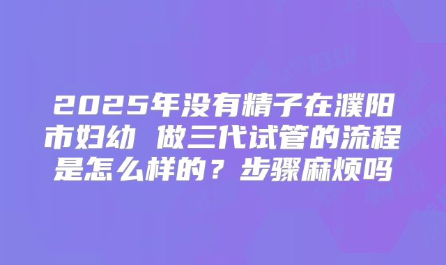 2025年没有精子在濮阳市妇幼 做三代试管的流程是怎么样的？步骤麻烦吗