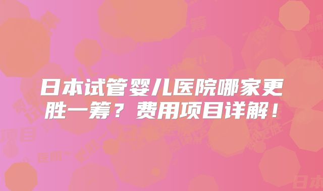 日本试管婴儿医院哪家更胜一筹？费用项目详解！