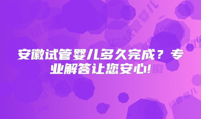 安徽试管婴儿多久完成？专业解答让您安心!