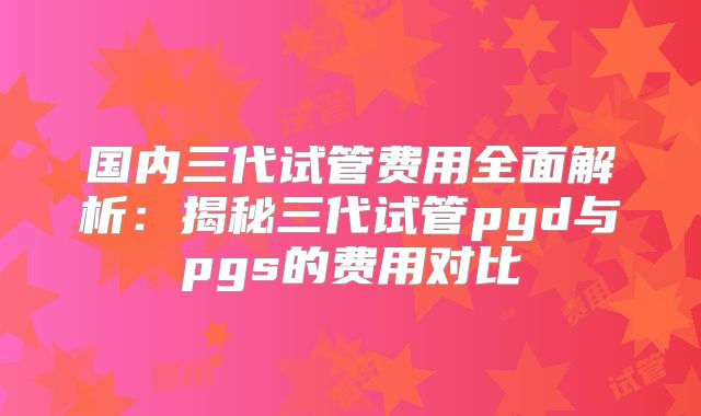 国内三代试管费用全面解析：揭秘三代试管pgd与pgs的费用对比
