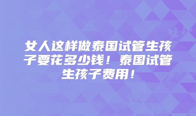 女人这样做泰国试管生孩子要花多少钱！泰国试管生孩子费用！