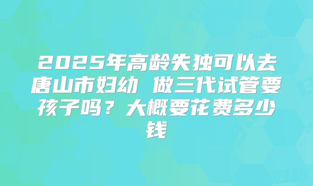 2025年高龄失独可以去唐山市妇幼 做三代试管要孩子吗?大概要花费多少钱