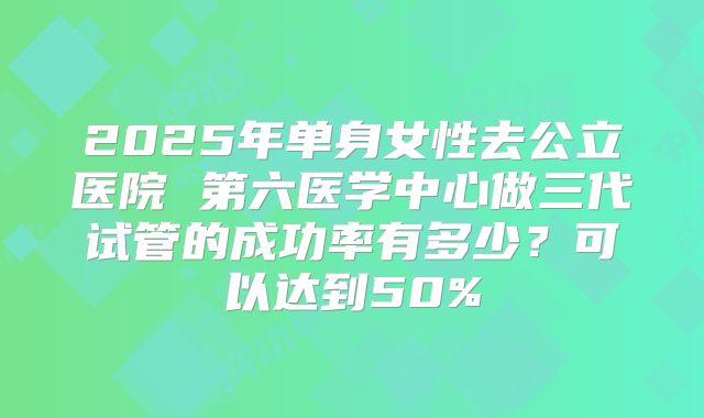 2025年单身女性去公立医院 第六医学中心做三代试管的成功率有多少?可以达到50%