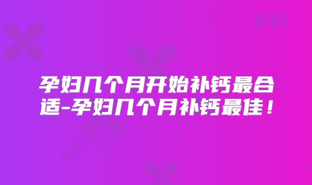 孕妇几个月开始补钙最合适-孕妇几个月补钙最佳！