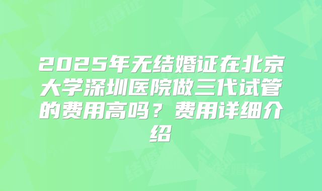 2025年无结婚证在北京大学深圳医院做三代试管的费用高吗?费用详细介绍