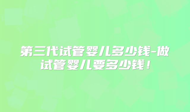 第三代试管婴儿多少钱-做试管婴儿要多少钱！