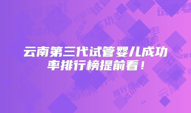 云南第三代试管婴儿成功率排行榜提前看!