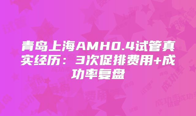青岛上海AMH0.4试管真实经历：3次促排费用+成功率复盘