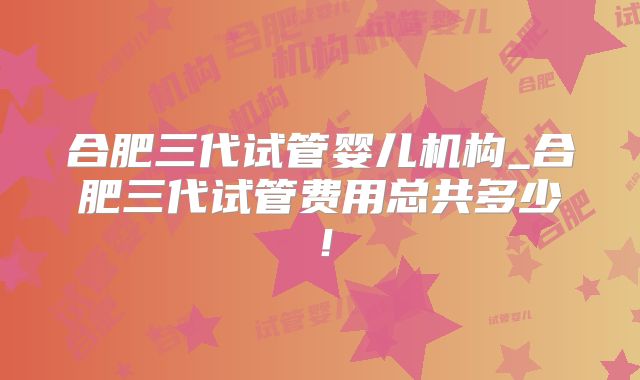 合肥三代试管婴儿机构_合肥三代试管费用总共多少！