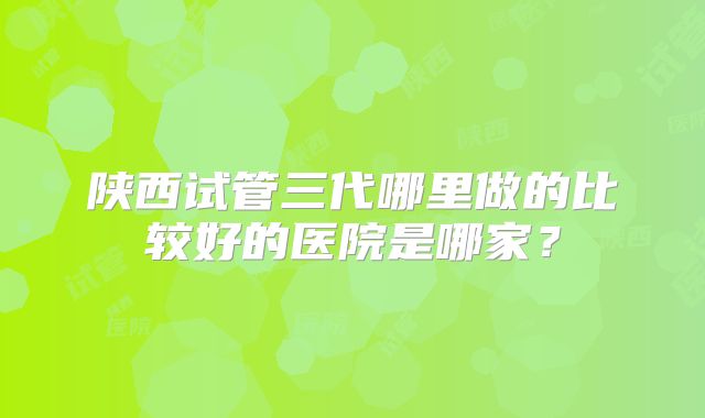 陕西试管三代哪里做的比较好的医院是哪家?