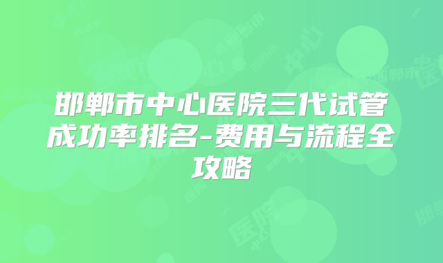 邯郸市中心医院三代试管成功率排名-费用与流程全攻略