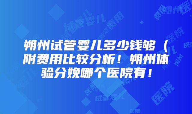 朔州试管婴儿多少钱够（附费用比较分析！朔州体验分娩哪个医院有！