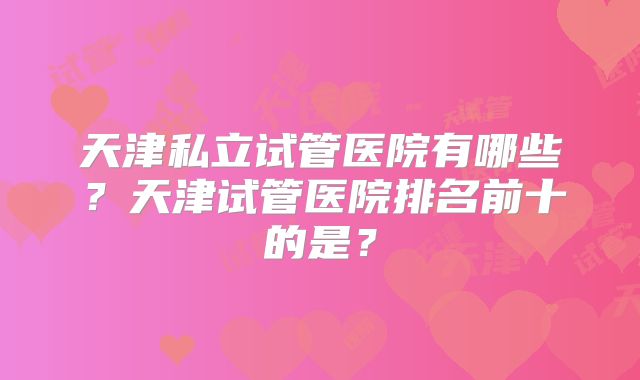 天津私立试管医院有哪些？天津试管医院排名前十的是？