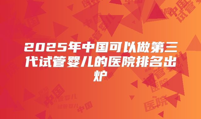 2025年中国可以做第三代试管婴儿的医院排名出炉