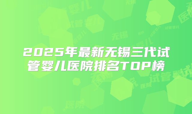 2025年最新无锡三代试管婴儿医院排名TOP榜