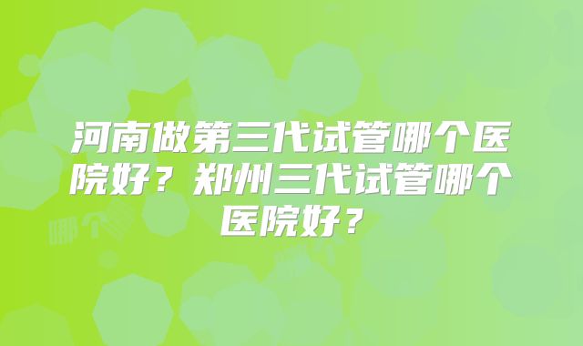 河南做第三代试管哪个医院好?郑州三代试管哪个医院好?