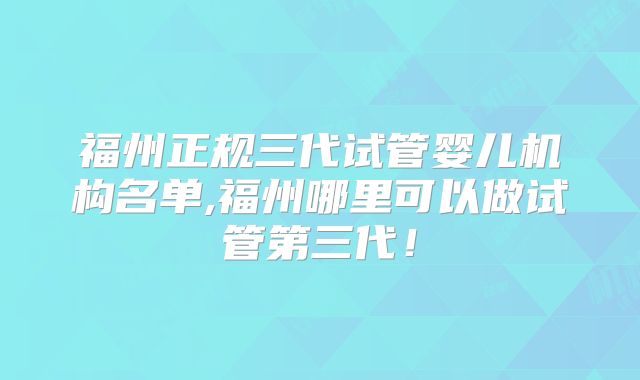 福州正规三代试管婴儿机构名单,福州哪里可以做试管第三代!