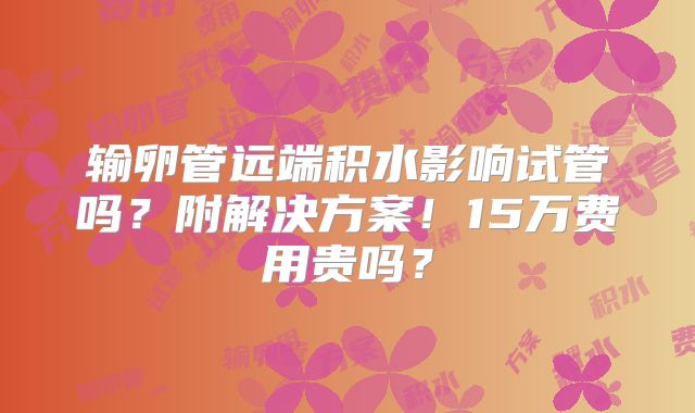 输卵管远端积水影响试管吗？附解决方案！15万费用贵吗？