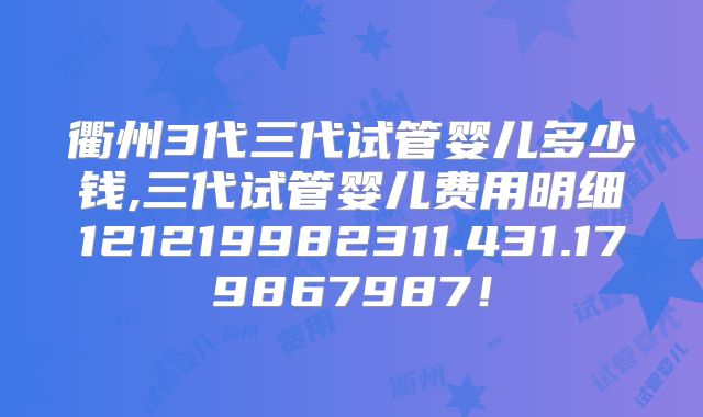 衢州3代三代试管婴儿多少钱,三代试管婴儿费用明细121219982311.431.179867987！