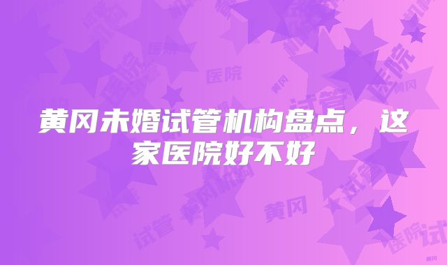 黄冈未婚试管机构盘点，这家医院好不好