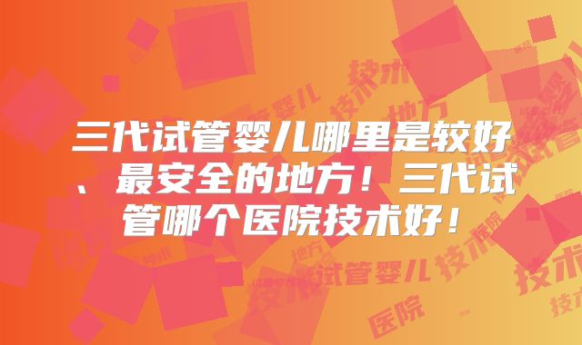 三代试管婴儿哪里是较好、最安全的地方！三代试管哪个医院技术好！