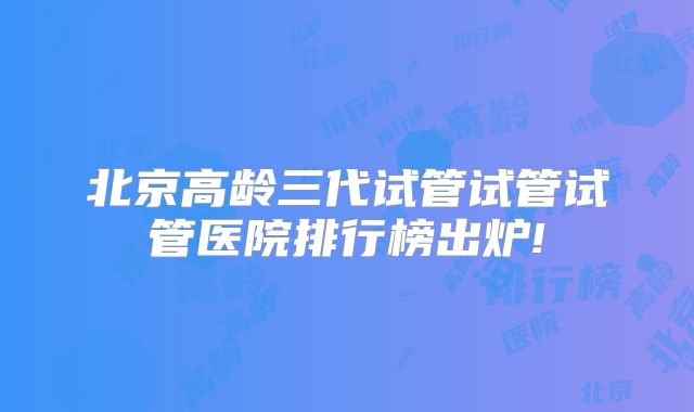 北京高龄三代试管试管试管医院排行榜出炉!