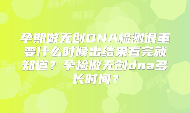 孕期做无创DNA检测很重要什么时候出结果看完就知道?孕检做无创dna多长时间?