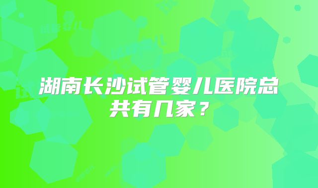 湖南长沙试管婴儿医院总共有几家？