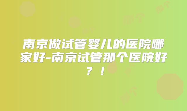 南京做试管婴儿的医院哪家好-南京试管那个医院好？！