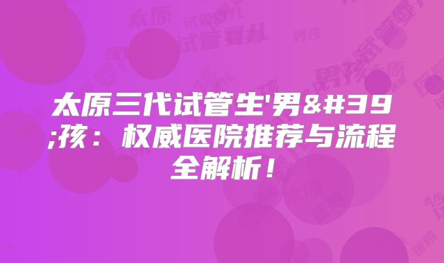 太原三代试管生'男'孩：权威医院推荐与流程全解析！