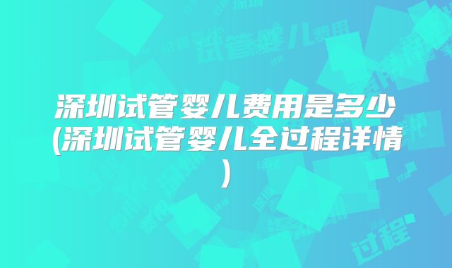 深圳试管婴儿费用是多少(深圳试管婴儿全过程详情)