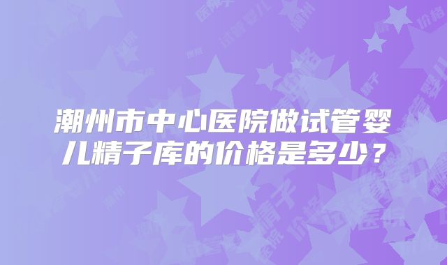 潮州市中心医院做试管婴儿精子库的价格是多少？