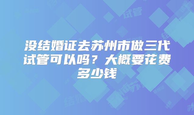 没结婚证去苏州市做三代试管可以吗?大概要花费多少钱