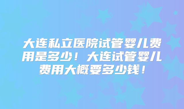 大连私立医院试管婴儿费用是多少!大连试管婴儿费用大概要多少钱!