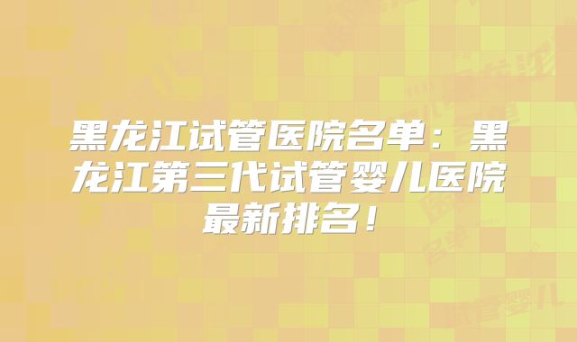黑龙江试管医院名单：黑龙江第三代试管婴儿医院最新排名！